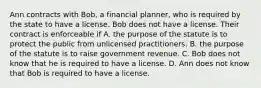 Ann contracts with Bob, a financial planner, who is required by the state to have a license. Bob does not have a license. Their contract is enforceable if A. the purpose of the statute is to protect the public from unlicensed practitioners. B. the purpose of the statute is to raise government revenue. C. Bob does not know that he is required to have a license. D. Ann does not know that Bob is required to have a license.