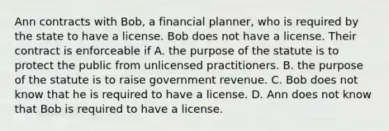 Ann contracts with Bob, a financial planner, who is required by the state to have a license. Bob does not have a license. Their contract is enforceable if A. the purpose of the statute is to protect the public from unlicensed practitioners. B. the purpose of the statute is to raise government revenue. C. Bob does not know that he is required to have a license. D. Ann does not know that Bob is required to have a license.