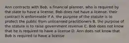 Ann contracts with Bob, a financial planner, who is required by the state to have a license. Bob does not have a license. their contract is enforceable if A. the purpose of the statute is to protect the public from unlicensed practitioners B. the purpose of the statute is to raise government revenue C. Bob does not know that he is required to have a license D. Ann does not know that Bob is required to have a license