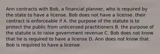 Ann contracts with Bob, a financial planner, who is required by the state to have a license. Bob does not have a license. their contract is enforceable if A. the purpose of the statute is to protect the public from unlicensed practitioners B. the purpose of the statute is to raise government revenue C. Bob does not know that he is required to have a license D. Ann does not know that Bob is required to have a license