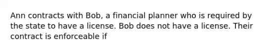 Ann contracts with Bob, a financial planner who is required by the state to have a license. Bob does not have a license. Their contract is enforceable if