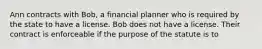 Ann contracts with Bob, a financial planner who is required by the state to have a license. Bob does not have a license. Their contract is enforceable if the purpose of the statute is to