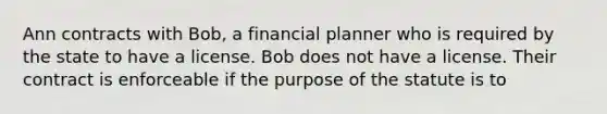 Ann contracts with Bob, a financial planner who is required by the state to have a license. Bob does not have a license. Their contract is enforceable if the purpose of the statute is to