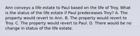 Ann conveys a life estate to Paul based on the life of Troy. What is the status of the life estate if Paul predeceases Troy? A. The property would revert to Ann. B. The property would revert to Troy. C. The property would revert to Paul. D. There would be no change in status of the life estate.