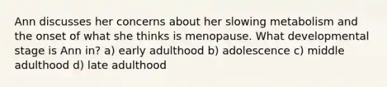 Ann discusses her concerns about her slowing metabolism and the onset of what she thinks is menopause. What developmental stage is Ann in? a) early adulthood b) adolescence c) middle adulthood d) late adulthood