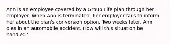 Ann is an employee covered by a Group Life plan through her employer. When Ann is terminated, her employer fails to inform her about the plan's conversion option. Two weeks later, Ann dies in an automobile accident. How will this situation be handled?