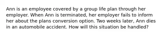 Ann is an employee covered by a group life plan through her employer. When Ann is terminated, her employer fails to inform her about the plans conversion option. Two weeks later, Ann dies in an automobile accident. How will this situation be handled?