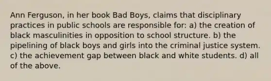 Ann Ferguson, in her book Bad Boys, claims that disciplinary practices in public schools are responsible for: a) the creation of black masculinities in opposition to school structure. b) the pipelining of black boys and girls into the criminal justice system. c) the achievement gap between black and white students. d) all of the above.