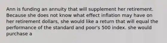 Ann is funding an annuity that will supplement her retirement. Because she does not know what effect inflation may have on her retirement dollars, she would like a return that will equal the performance of the standard and poor's 500 index. she would purchase a