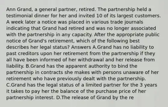 Ann Grand, a general partner, retired. The partnership held a testimonial dinner for her and invited 10 of its largest customers. A week later a notice was placed in various trade journals indicating that Grand had retired and was no longer associated with the partnership in any capacity. After the appropriate public notice of Grand's retirement, which of the following best describes her legal status? Answers A.Grand has no liability to past creditors upon her retirement from the partnership if they all have been informed of her withdrawal and her release from liability. B.Grand has the apparent authority to bind the partnership in contracts she makes with persons unaware of her retirement who have previously dealt with the partnership. C.Grand has the legal status of a limited partner for the 3 years it takes to pay her the balance of the purchase price of her partnership interest. D.The release of Grand by the re