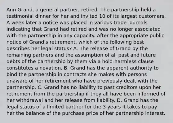 Ann Grand, a general partner, retired. The partnership held a testimonial dinner for her and invited 10 of its largest customers. A week later a notice was placed in various trade journals indicating that Grand had retired and was no longer associated with the partnership in any capacity. After the appropriate public notice of Grand's retirement, which of the following best describes her legal status? A. The release of Grand by the remaining partners and the assumption of all past and future debts of the partnership by them via a hold-harmless clause constitutes a novation. B. Grand has the apparent authority to bind the partnership in contracts she makes with persons unaware of her retirement who have previously dealt with the partnership. C. Grand has no liability to past creditors upon her retirement from the partnership if they all have been informed of her withdrawal and her release from liability. D. Grand has the legal status of a limited partner for the 3 years it takes to pay her the balance of the purchase price of her partnership interest.