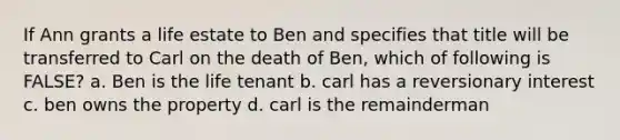 If Ann grants a life estate to Ben and specifies that title will be transferred to Carl on the death of Ben, which of following is FALSE? a. Ben is the life tenant b. carl has a reversionary interest c. ben owns the property d. carl is the remainderman