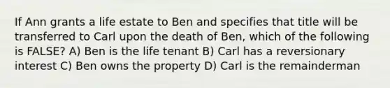 If Ann grants a life estate to Ben and specifies that title will be transferred to Carl upon the death of Ben, which of the following is FALSE? A) Ben is the life tenant B) Carl has a reversionary interest C) Ben owns the property D) Carl is the remainderman