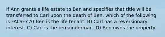 If Ann grants a life estate to Ben and specifies that title will be transferred to Carl upon the death of Ben, which of the following is FALSE? A) Ben is the life tenant. B) Carl has a reversionary interest. C) Carl is the remainderman. D) Ben owns the property.