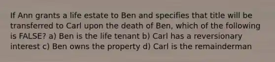 If Ann grants a life estate to Ben and specifies that title will be transferred to Carl upon the death of Ben, which of the following is FALSE? a) Ben is the life tenant b) Carl has a reversionary interest c) Ben owns the property d) Carl is the remainderman