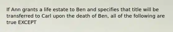 If Ann grants a life estate to Ben and specifies that title will be transferred to Carl upon the death of Ben, all of the following are true EXCEPT