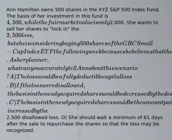 Ann Hamilton owns 500 shares in the XYZ S&P 500 Index Fund. The basis of her investment in this fund is 4,500, while the fair market value is only2,000. She wants to sell her shares to "lock in" the 2,500 loss, but she is considering buying 500 shares of the GRC Small-Cap Index ETF the following week because she believes that the value is going to increase significantly over a longer period. As her planner, what can you accurately tell Ann about this scenario? A) The loss would be a fully deductible capital loss. B) If the loss were disallowed, the basis in the newly acquired shares would be decreased by the disallowed loss. C) The basis in the newly acquired shares would be the amount paid for those shares, increased by the2,500 disallowed loss. D) She should wait a minimum of 61 days after the sale to repurchase the shares so that the loss may be recognized.