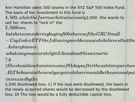 Ann Hamilton owns 500 shares in the XYZ S&P 500 Index Fund. The basis of her investment in this fund is 4,500, while the fair market value is only2,000. She wants to sell her shares to "lock in" the 2,500 loss, but she is considering buying 500 shares of the GRC Small-Cap Index ETF the following week because she believes that the value is going to increase significantly over a longer period. As her planner, what can you accurately tell Ann about this scenario? A) She should wait a minimum of 61 days after the sale to repurchase the shares so that the loss may be recognized. B) The basis in the newly acquired shares would be the amount paid for those shares, increased by the2,500 disallowed loss. C) If the loss were disallowed, the basis in the newly acquired shares would be decreased by the disallowed loss. D) The loss would be a fully deductible capital loss.