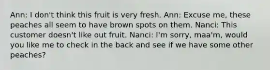 Ann: I don't think this fruit is very fresh. Ann: Excuse me, these peaches all seem to have brown spots on them. Nanci: This customer doesn't like out fruit. Nanci: I'm sorry, maa'm, would you like me to check in the back and see if we have some other peaches?