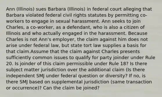 Ann (Illinois) sues Barbara (Illinois) in federal court alleging that Barbara violated federal civil rights statutes by permitting co-workers to engage in sexual harassment. Ann seeks to join Charles, a co-worker, as a defendant, who is also a citizen of Illinois and who actually engaged in the harassment. Because Charles is not Ann's employer, the claim against him does not arise under federal law, but state tort law supplies a basis for that claim.Assume that the claim against Charles presents sufficiently common issues to qualify for party joinder under Rule 20. Is joinder of this claim permissible under Rule 18? Is there subject matter jurisdiction over the additional claim (Is there independent SMJ under federal question or diversity? If no, is there SMJ based on supplemental jurisdiction (same transaction or occurrence)? Can the claim be joined?