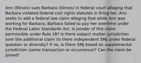 Ann (Illinois) sues Barbara (Illinois) in federal court alleging that Barbara violated federal civil rights statutes in firing her. Ann seeks to add a federal law claim alleging that while Ann was working for Barbara, Barbara failed to pay her overtime under the Federal Labor Standards Act. Is joinder of this claim permissible under Rule 18? Is there subject matter jurisdiction over the additional claim (Is there independent SMJ under federal question or diversity? If no, is there SMJ based on supplemental jurisdiction (same transaction or occurrence)? Can the claim be joined?