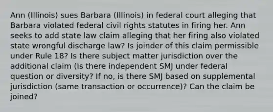 Ann (Illinois) sues Barbara (Illinois) in federal court alleging that Barbara violated federal civil rights statutes in firing her. Ann seeks to add state law claim alleging that her firing also violated state wrongful discharge law? Is joinder of this claim permissible under Rule 18? Is there subject matter jurisdiction over the additional claim (Is there independent SMJ under federal question or diversity? If no, is there SMJ based on supplemental jurisdiction (same transaction or occurrence)? Can the claim be joined?