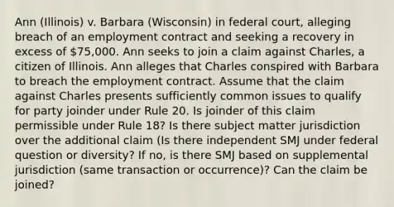 Ann (Illinois) v. Barbara (Wisconsin) in federal court, alleging breach of an employment contract and seeking a recovery in excess of 75,000. Ann seeks to join a claim against Charles, a citizen of Illinois. Ann alleges that Charles conspired with Barbara to breach the employment contract. Assume that the claim against Charles presents sufficiently common issues to qualify for party joinder under Rule 20. Is joinder of this claim permissible under Rule 18? Is there subject matter jurisdiction over the additional claim (Is there independent SMJ under federal question or diversity? If no, is there SMJ based on supplemental jurisdiction (same transaction or occurrence)? Can the claim be joined?