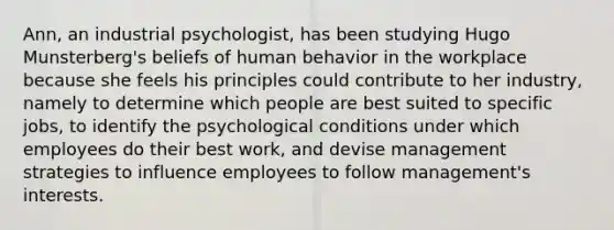 Ann, an industrial psychologist, has been studying Hugo Munsterberg's beliefs of human behavior in the workplace because she feels his principles could contribute to her industry, namely to determine which people are best suited to specific jobs, to identify the psychological conditions under which employees do their best work, and devise management strategies to influence employees to follow management's interests.