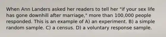 When Ann Landers asked her readers to tell her "if your sex life has gone downhill after marriage," more than 100,000 people responded. This is an example of A) an experiment. B) a simple random sample. C) a census. D) a voluntary response sample.