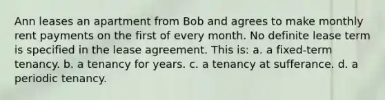 Ann leases an apartment from Bob and agrees to make monthly rent payments on the first of every month. No definite lease term is specified in the lease agreement. This is: a. a fixed-term tenancy. b. a tenancy for years. c. a tenancy at sufferance. d. a periodic tenancy.