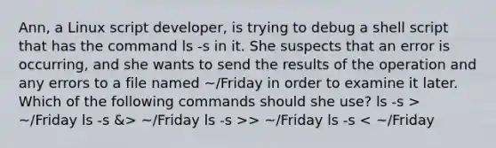 Ann, a Linux script developer, is trying to debug a shell script that has the command ls -s in it. She suspects that an error is occurring, and she wants to send the results of the operation and any errors to a file named ~/Friday in order to examine it later. Which of the following commands should she use? ls -s > ~/Friday ls -s &> ~/Friday ls -s >> ~/Friday ls -s < ~/Friday