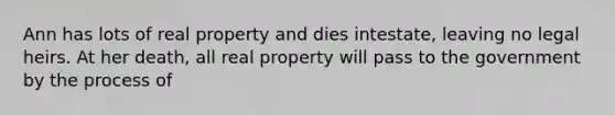 Ann has lots of real property and dies intestate, leaving no legal heirs. At her death, all real property will pass to the government by the process of