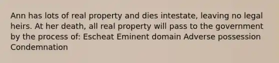 Ann has lots of real property and dies intestate, leaving no legal heirs. At her death, all real property will pass to the government by the process of: Escheat Eminent domain Adverse possession Condemnation