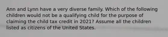 Ann and Lynn have a very diverse family. Which of the following children would not be a qualifying child for the purpose of claiming the child tax credit in 2021? Assume all the children listed as citizens of the United States.