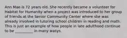 Ann Mae is 72 years old. She recently became a volunteer for Habitat for Humanity when a project was introduced to her group of friends at the Senior Community Center where she was already involved in tutoring school children in reading and math. This is just an example of how people in late adulthood continue to be __________ in many wasys.