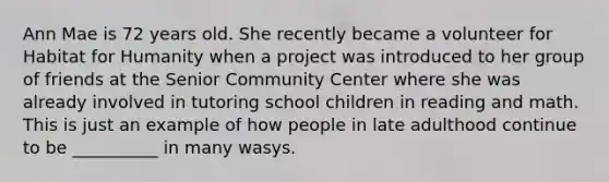 Ann Mae is 72 years old. She recently became a volunteer for Habitat for Humanity when a project was introduced to her group of friends at the Senior Community Center where she was already involved in tutoring school children in reading and math. This is just an example of how people in late adulthood continue to be __________ in many wasys.