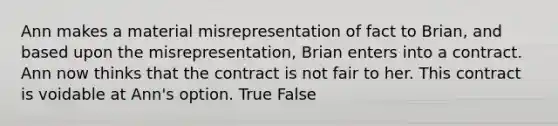 Ann makes a material misrepresentation of fact to Brian, and based upon the misrepresentation, Brian enters into a contract. Ann now thinks that the contract is not fair to her. This contract is voidable at Ann's option. True False