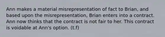 Ann makes a material misrepresentation of fact to Brian, and based upon the misrepresentation, Brian enters into a contract. Ann now thinks that the contract is not fair to her. This contract is voidable at Ann's option. (t.f)