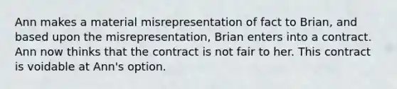 Ann makes a material misrepresentation of fact to Brian, and based upon the misrepresentation, Brian enters into a contract. Ann now thinks that the contract is not fair to her. This contract is voidable at Ann's option.