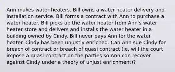 Ann makes water heaters. Bill owns a water heater delivery and installation service. Bill forms a contract with Ann to purchase a water heater. Bill picks up the water heater from Ann's water heater store and delivers and installs the water heater in a building owned by Cindy. Bill never pays Ann for the water heater. Cindy has been unjustly enriched. Can Ann sue Cindy for breach of contract or breach of quasi contract (ie. will the court impose a quasi-contract on the parties so Ann can recover against Cindy under a theory of unjust enrichment)?