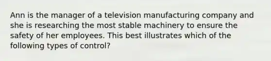 Ann is the manager of a television manufacturing company and she is researching the most stable machinery to ensure the safety of her employees. This best illustrates which of the following types of​ control?