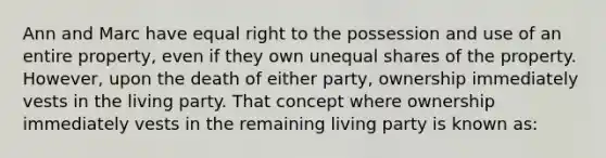 Ann and Marc have equal right to the possession and use of an entire property, even if they own unequal shares of the property. However, upon the death of either party, ownership immediately vests in the living party. That concept where ownership immediately vests in the remaining living party is known as: