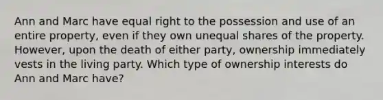 Ann and Marc have equal right to the possession and use of an entire property, even if they own unequal shares of the property. However, upon the death of either party, ownership immediately vests in the living party. Which type of ownership interests do Ann and Marc have?