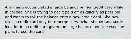 Ann marie accumulated a large balance on her credit card while in college. She is trying to get it paid off as quickly as possible and wants to roll the balance onto a new credit card. She now uses a credit card only for emergencies. What should Ann Marie look for in a credit card given the large balance and the way she plans to use the card