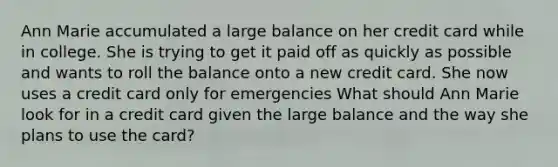 Ann Marie accumulated a large balance on her credit card while in college. She is trying to get it paid off as quickly as possible and wants to roll the balance onto a new credit card. She now uses a credit card only for emergencies What should Ann Marie look for in a credit card given the large balance and the way she plans to use the card?