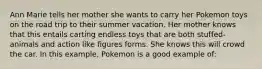 Ann Marie tells her mother she wants to carry her Pokemon toys on the road trip to their summer vacation. Her mother knows that this entails carting endless toys that are both stuffed-animals and action like figures forms. She knows this will crowd the car. In this example, Pokemon is a good example of: