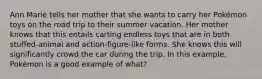 Ann Marie tells her mother that she wants to carry her Pokémon toys on the road trip to their summer vacation. Her mother knows that this entails carting endless toys that are in both stuffed-animal and action-figure-like forms. She knows this will significantly crowd the car during the trip. In this example, Pokémon is a good example of what?