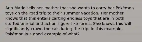 Ann Marie tells her mother that she wants to carry her Pokémon toys on the road trip to their summer vacation. Her mother knows that this entails carting endless toys that are in both stuffed-animal and action-figure-like forms. She knows this will significantly crowd the car during the trip. In this example, Pokémon is a good example of what?