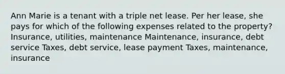 Ann Marie is a tenant with a triple net lease. Per her lease, she pays for which of the following expenses related to the property? Insurance, utilities, maintenance Maintenance, insurance, debt service Taxes, debt service, lease payment Taxes, maintenance, insurance