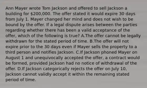 Ann Mayer wrote Tom Jackson and offered to sell Jackson a building for 200,000. The offer stated it would expire 30 days from July 1. Mayer changed her mind and does not wish to be bound by the offer. If a legal dispute arises between the parties regarding whether there has been a valid acceptance of the offer, which of the following is true? A.The offer cannot be legally withdrawn for the stated period of time. B.The offer will not expire prior to the 30 days even if Mayer sells the property to a third person and notifies Jackson. C.If Jackson phoned Mayer on August 1 and unequivocally accepted the offer, a contract would be formed, provided Jackson had no notice of withdrawal of the offer. D.If Jackson categorically rejects the offer on July 10, Jackson cannot validly accept it within the remaining stated period of time.